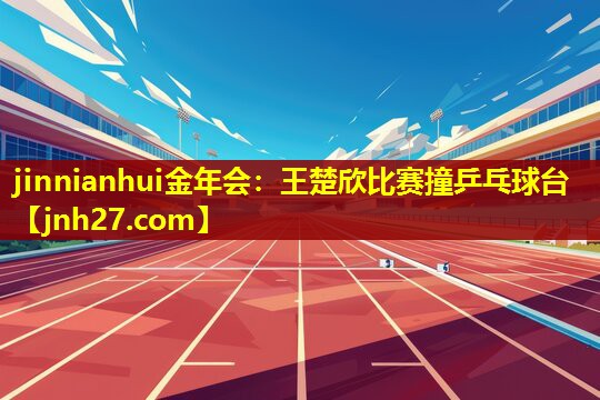 jinnianhui金年会：王楚欣比赛撞乒乓球台