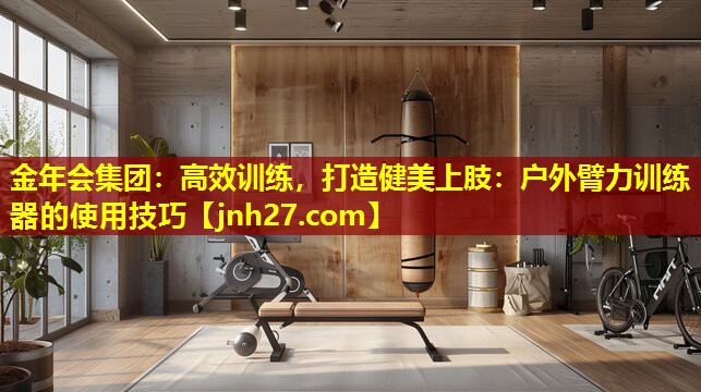 金年会集团：高效训练，打造健美上肢：户外臂力训练器的使用技巧