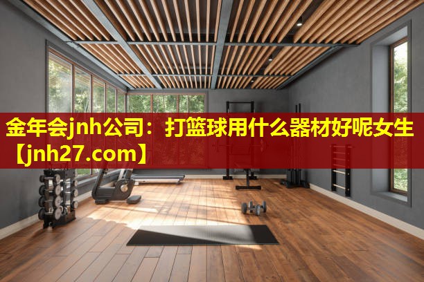 金年会jnh公司：打篮球用什么器材好呢女生