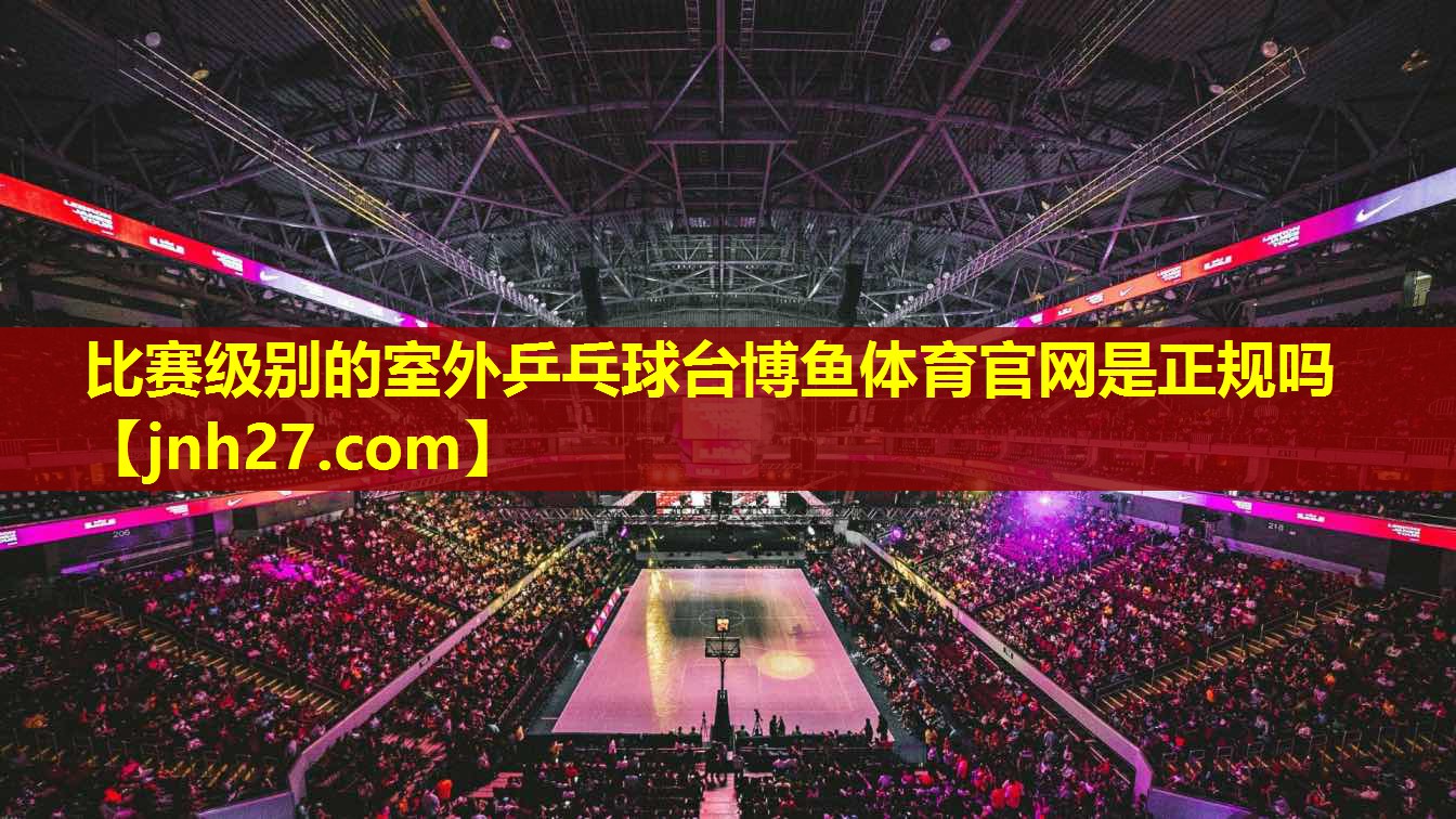 比赛级别的室外乒乓球台博鱼体育官网是正规吗