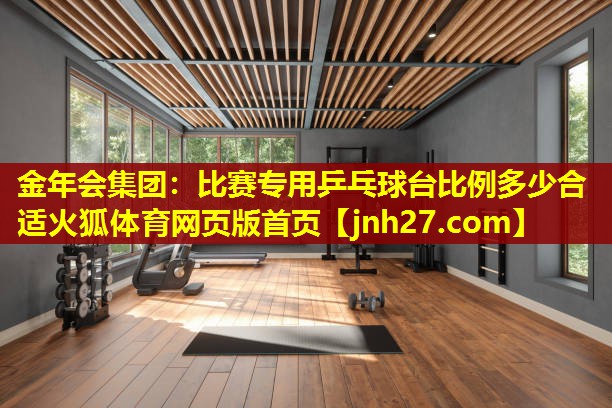 金年会集团：比赛专用乒乓球台比例多少合适火狐体育网页版首页