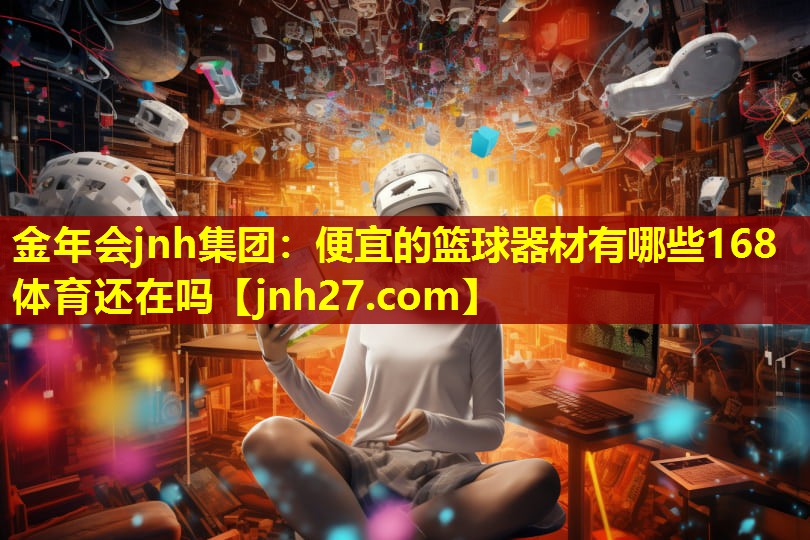 金年会jnh集团：便宜的篮球器材有哪些168体育还在吗