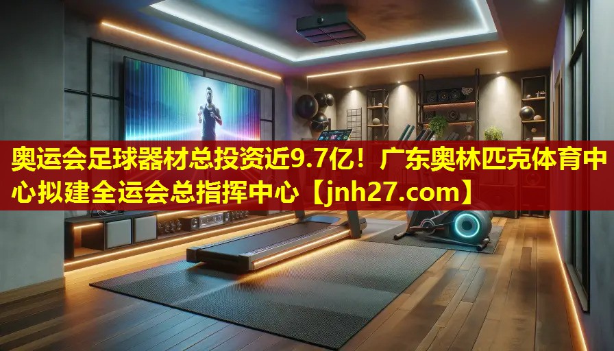 奥运会足球器材总投资近9.7亿！广东奥林匹克体育中心拟建全运会总指挥中心