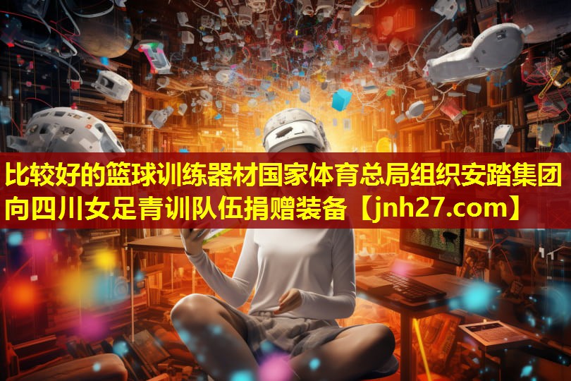 比较好的篮球训练器材国家体育总局组织安踏集团向四川女足青训队伍捐赠装备