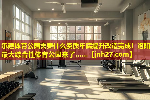 承建体育公园需要什么资质年底提升改造完成！洛阳最大综合性体育公园来了……