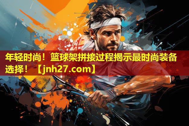 年轻时尚！篮球架拼接过程揭示最时尚装备选择！